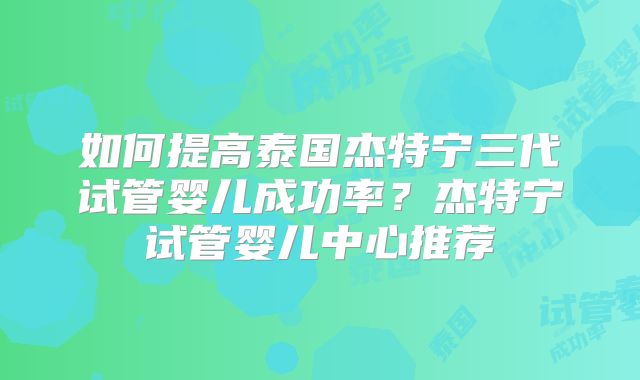 如何提高泰国杰特宁三代试管婴儿成功率？杰特宁试管婴儿中心推荐