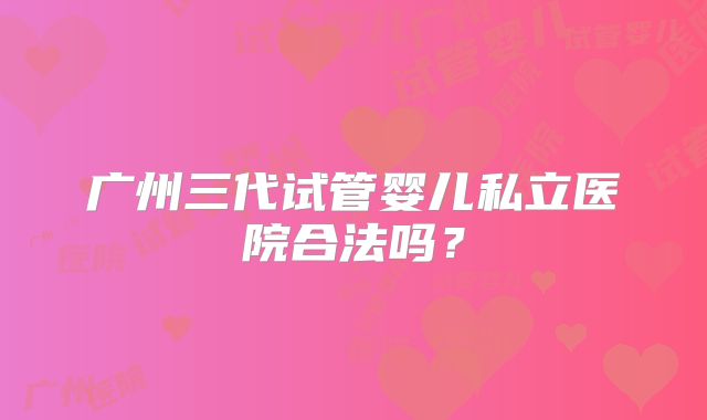 广州三代试管婴儿私立医院合法吗？