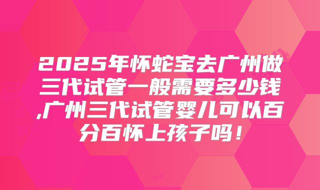2025年怀蛇宝去广州做三代试管一般需要多少钱,广州三代试管婴儿可以百分百怀上孩子吗!