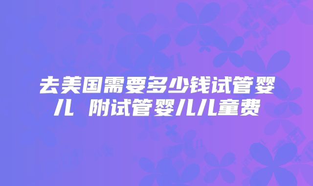 去美国需要多少钱试管婴儿 附试管婴儿儿童费