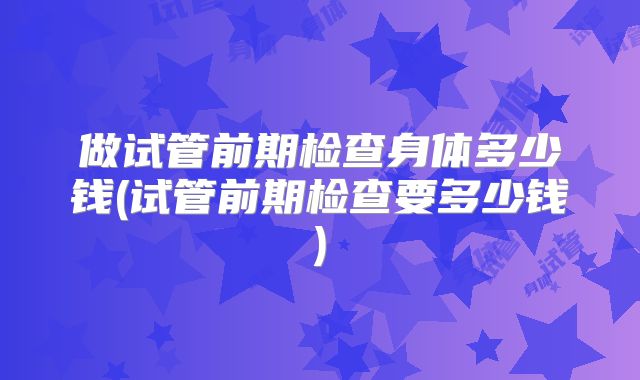 做试管前期检查身体多少钱(试管前期检查要多少钱)