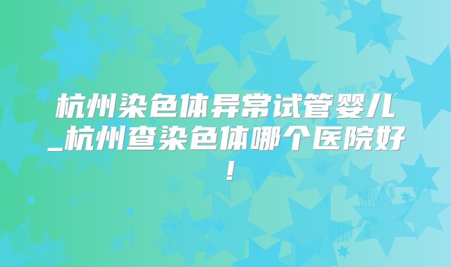 杭州染色体异常试管婴儿_杭州查染色体哪个医院好!