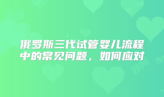 俄罗斯三代试管婴儿流程中的常见问题,如何应对