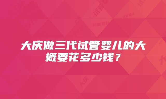 大庆做三代试管婴儿的大概要花多少钱?
