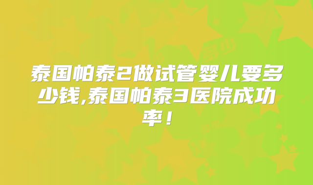 泰国帕泰2做试管婴儿要多少钱,泰国帕泰3医院成功率!
