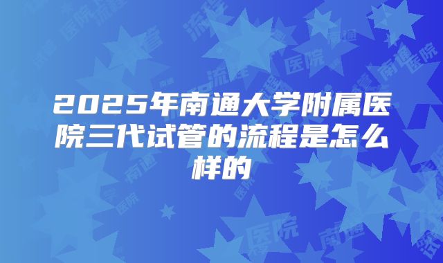 2025年南通大学附属医院三代试管的流程是怎么样的