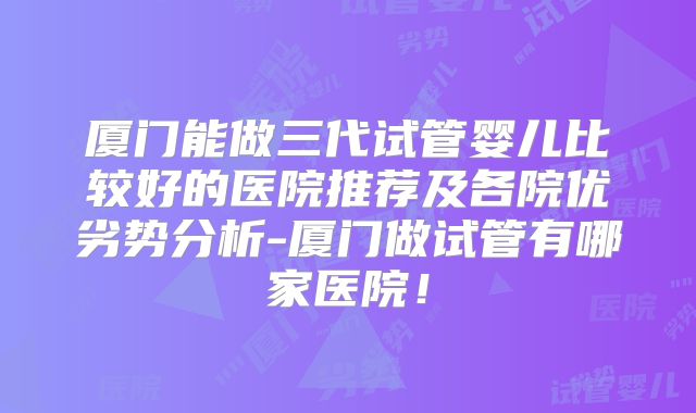 厦门能做三代试管婴儿比较好的医院推荐及各院优劣势分析-厦门做试管有哪家医院！