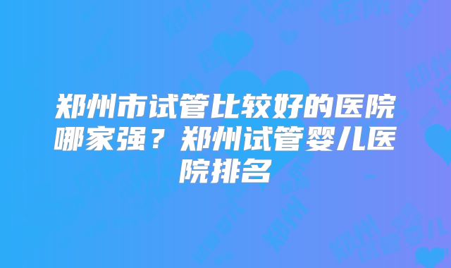 郑州市试管比较好的医院哪家强?郑州试管婴儿医院排名