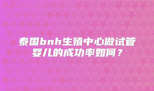泰国bnh生殖中心做试管婴儿的成功率如何?