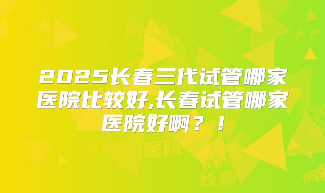 2025长春三代试管哪家医院比较好,长春试管哪家医院好啊？！