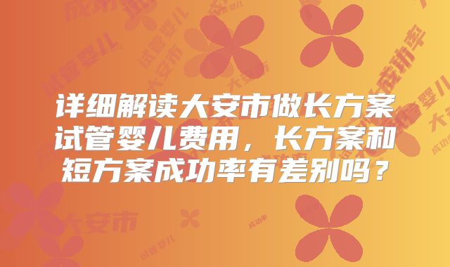 详细解读大安市做长方案试管婴儿费用，长方案和短方案成功率有差别吗？