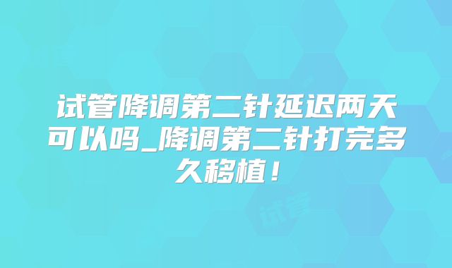 试管降调第二针延迟两天可以吗_降调第二针打完多久移植！