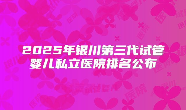 2025年银川第三代试管婴儿私立医院排名公布