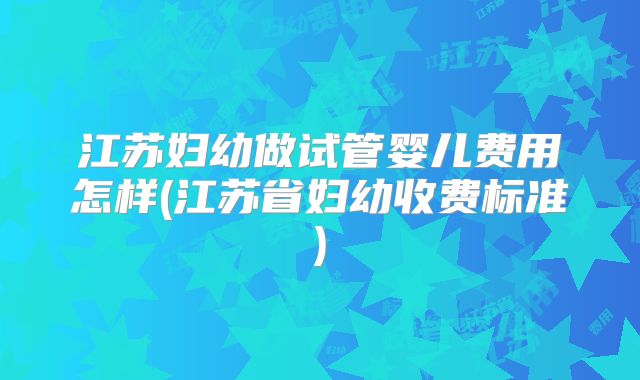 江苏妇幼做试管婴儿费用怎样(江苏省妇幼收费标准)