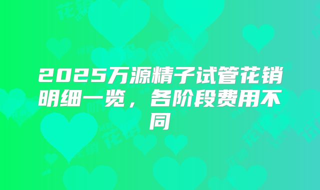 2025万源精子试管花销明细一览,各阶段费用不同