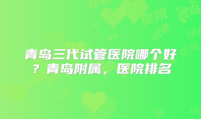 青岛三代试管医院哪个好?青岛附属,医院排名