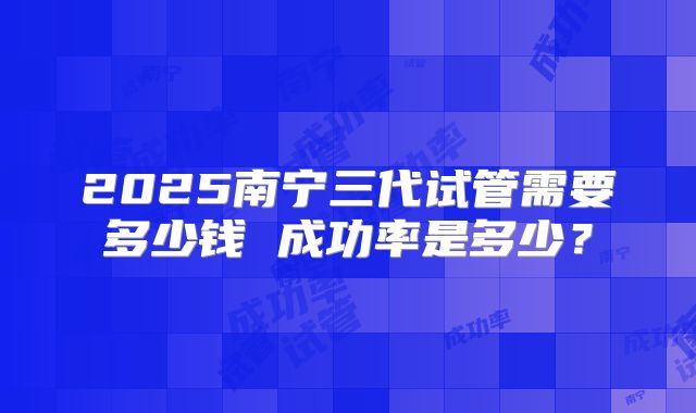 2025南宁三代试管需要多少钱 成功率是多少?