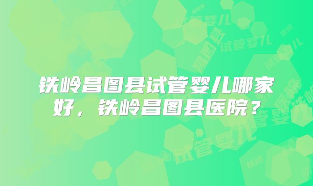 铁岭昌图县试管婴儿哪家好，铁岭昌图县医院？