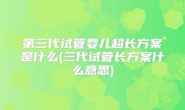 第三代试管婴儿超长方案是什么(三代试管长方案什么意思)