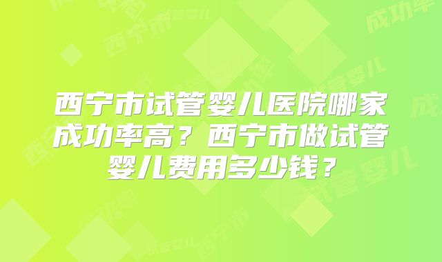 西宁市试管婴儿医院哪家成功率高?西宁市做试管婴儿费用多少钱?