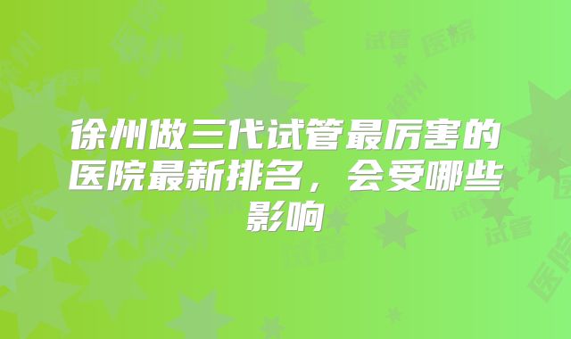 徐州做三代试管最厉害的医院最新排名,会受哪些影响