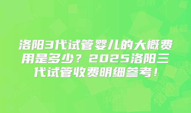 洛阳3代试管婴儿的大概费用是多少?2025洛阳三代试管收费明细参考!
