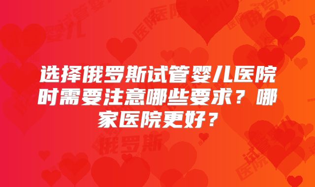 选择俄罗斯试管婴儿医院时需要注意哪些要求?哪家医院更好?