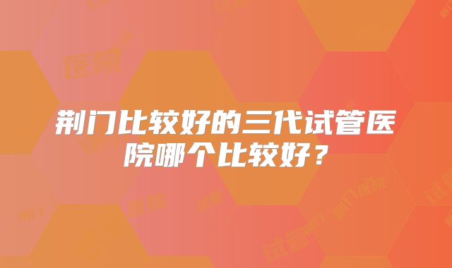 荆门比较好的三代试管医院哪个比较好?