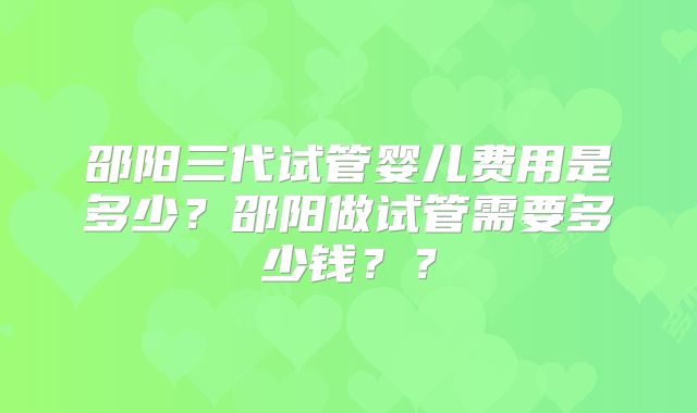 邵阳三代试管婴儿费用是多少?邵阳做试管需要多少钱??