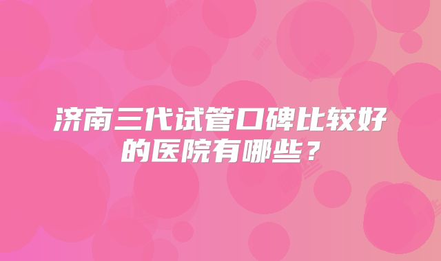 济南三代试管口碑比较好的医院有哪些?