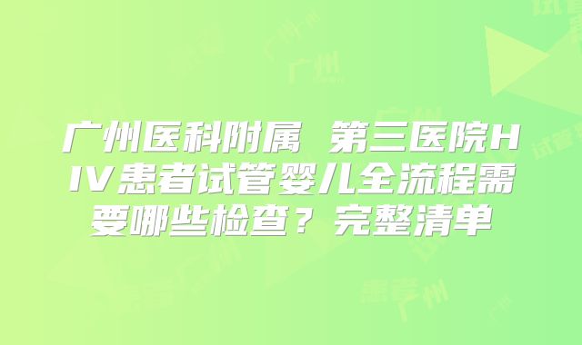 广州医科附属 第三医院HIV患者试管婴儿全流程需要哪些检查?完整清单