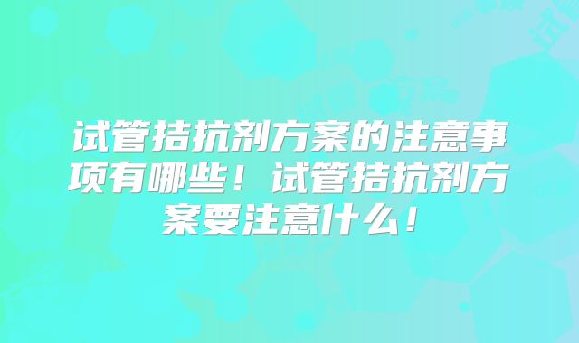 试管拮抗剂方案的注意事项有哪些!试管拮抗剂方案要注意什么!