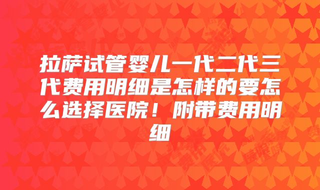 拉萨试管婴儿一代二代三代费用明细是怎样的要怎么选择医院!附带费用明细