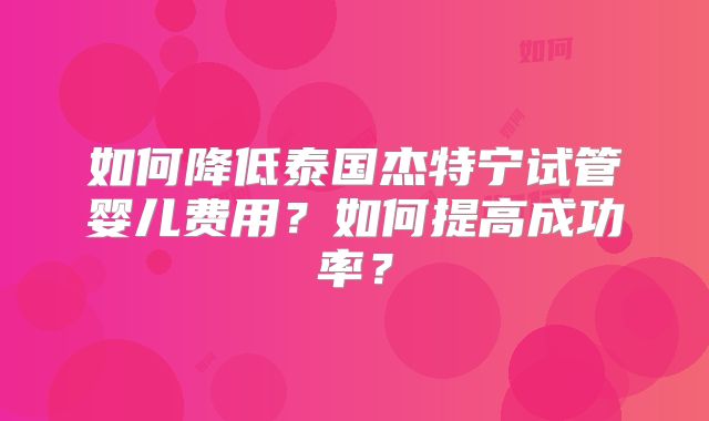 如何降低泰国杰特宁试管婴儿费用?如何提高成功率?