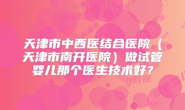 天津市中西医结合医院(天津市南开医院)做试管婴儿那个医生技术好?