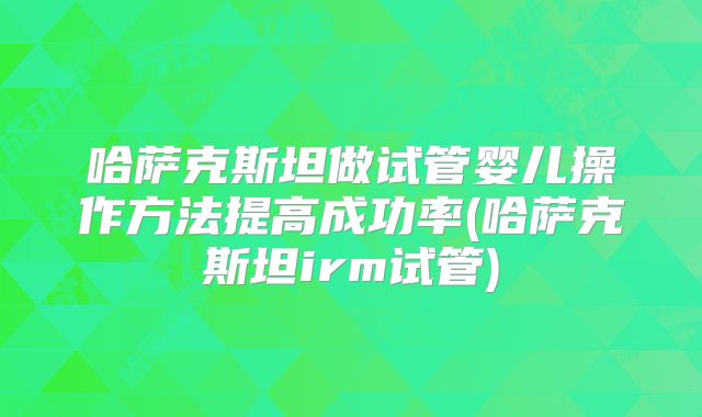 哈萨克斯坦做试管婴儿操作方法提高成功率(哈萨克斯坦irm试管)