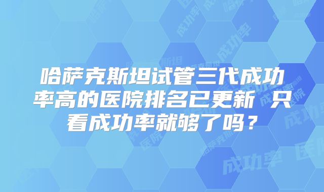哈萨克斯坦试管三代成功率高的医院排名已更新 只看成功率就够了吗？