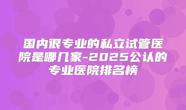 国内很专业的私立试管医院是哪几家-2025公认的专业医院排名榜