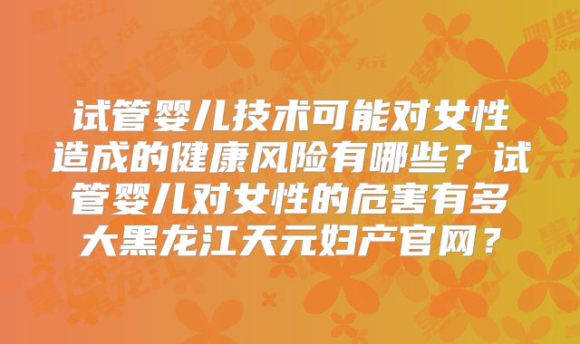 试管婴儿技术可能对女性造成的健康风险有哪些？试管婴儿对女性的危害有多大黑龙江天元妇产官网？