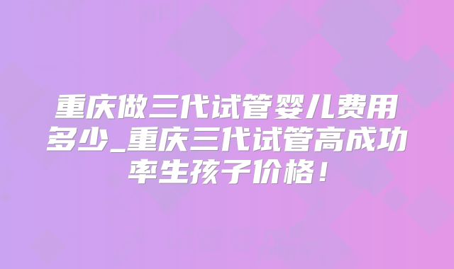 重庆做三代试管婴儿费用多少_重庆三代试管高成功率生孩子价格!