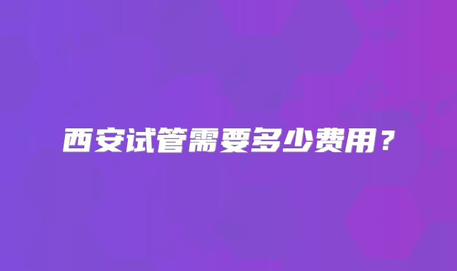 西安试管需要多少费用？