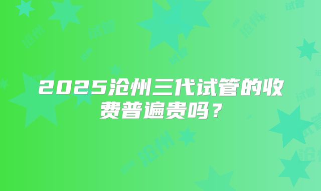 2025沧州三代试管的收费普遍贵吗?