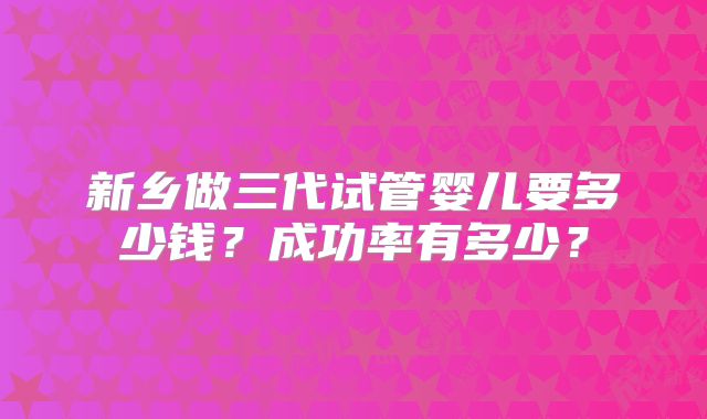 新乡做三代试管婴儿要多少钱?成功率有多少?