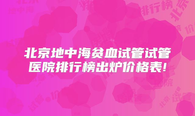 北京地中海贫血试管试管医院排行榜出炉价格表!