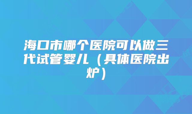 海口市哪个医院可以做三代试管婴儿（具体医院出炉）