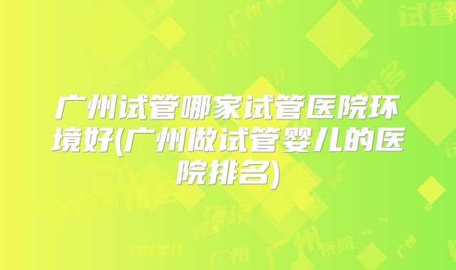 广州试管哪家试管医院环境好(广州做试管婴儿的医院排名)