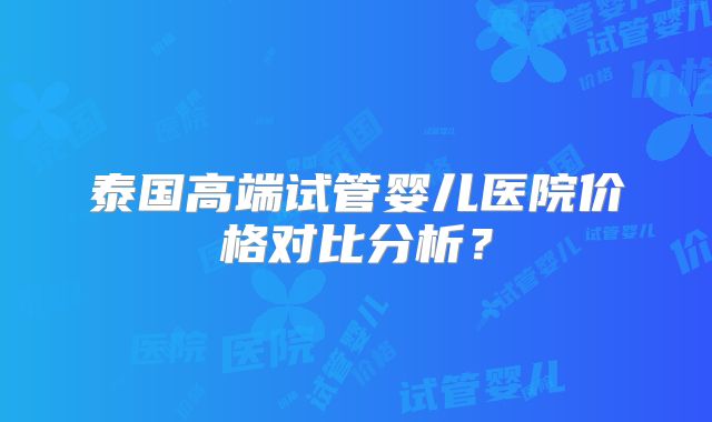 泰国高端试管婴儿医院价格对比分析?