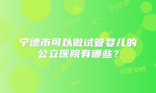 宁德市可以做试管婴儿的公立医院有哪些?