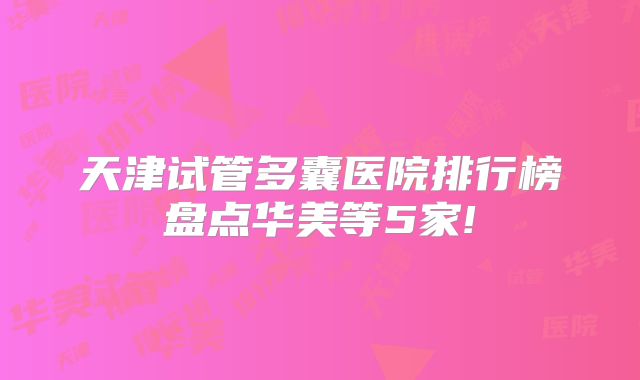天津试管多囊医院排行榜盘点华美等5家!