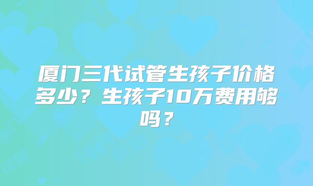 厦门三代试管生孩子价格多少?生孩子10万费用够吗?